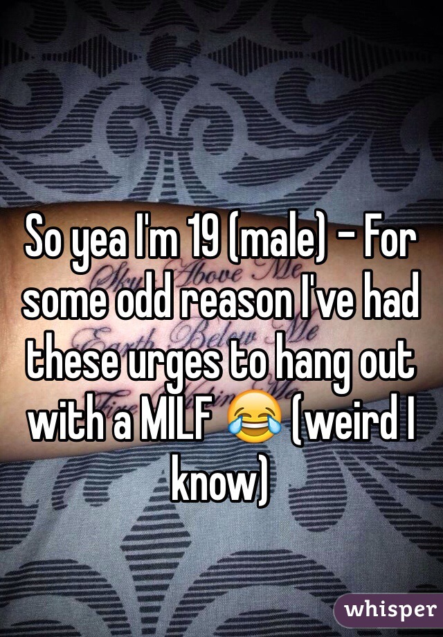 So yea I'm 19 (male) - For some odd reason I've had these urges to hang out with a MILF 😂 (weird I know)