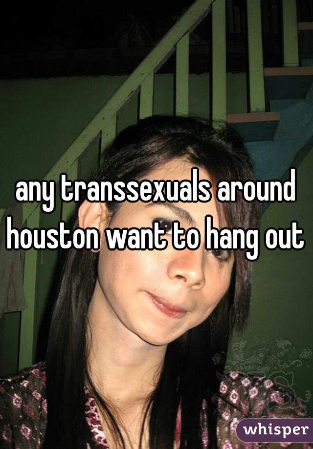 any transsexuals around houston want to hang out 