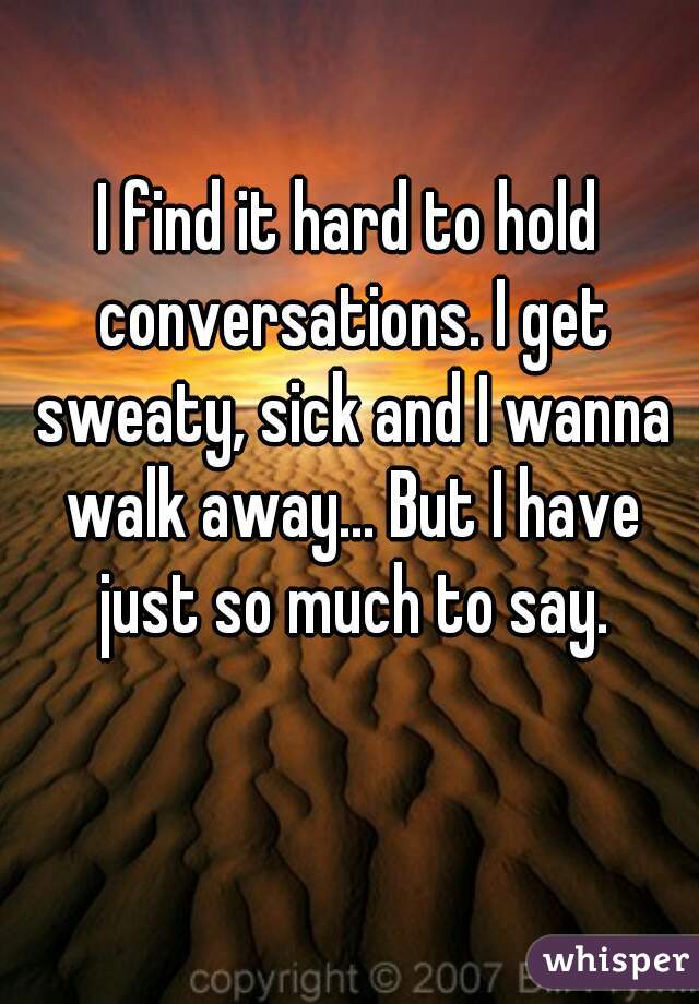I find it hard to hold conversations. I get sweaty, sick and I wanna walk away... But I have just so much to say.