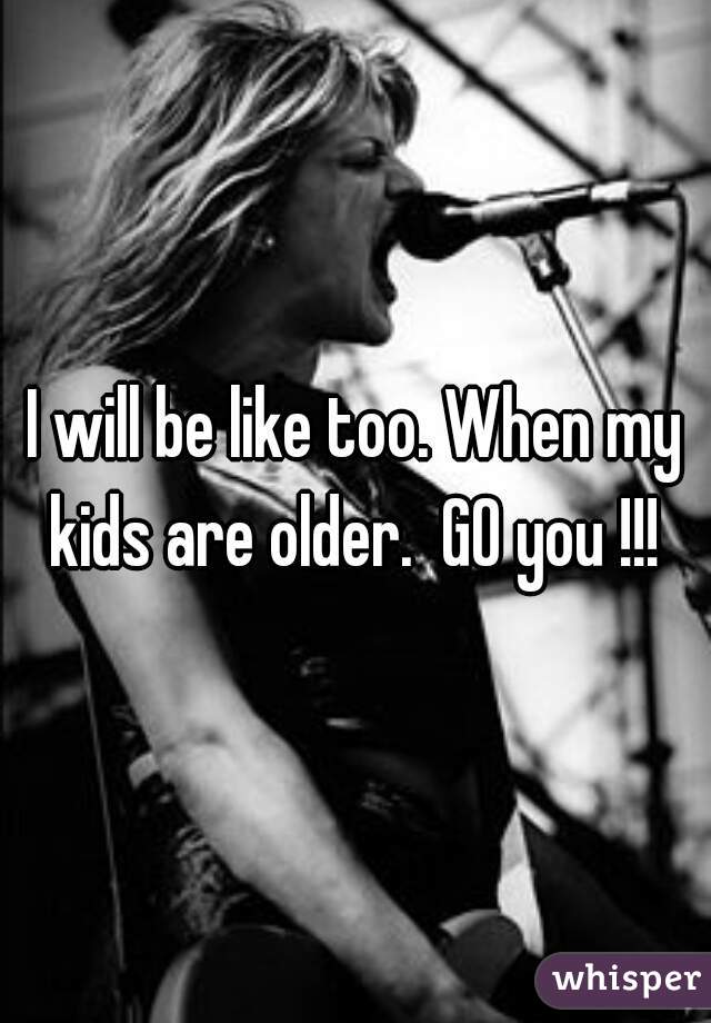 I will be like too. When my kids are older.  GO you !!! 