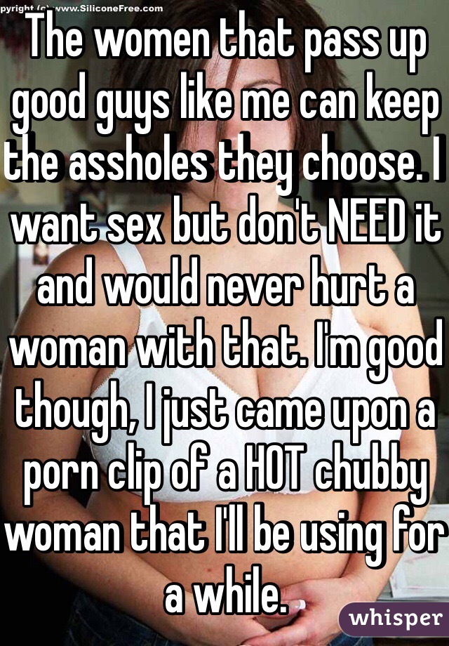 The women that pass up good guys like me can keep the assholes they choose. I want sex but don't NEED it and would never hurt a woman with that. I'm good though, I just came upon a porn clip of a HOT chubby woman that I'll be using for a while. 