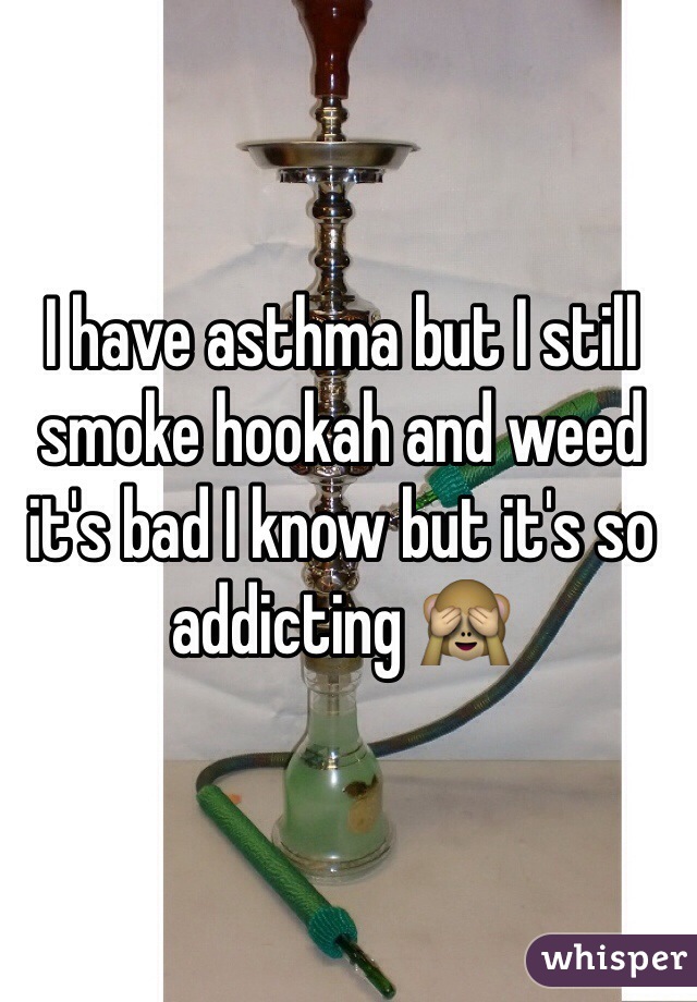 I have asthma but I still smoke hookah and weed it's bad I know but it's so addicting 🙈 