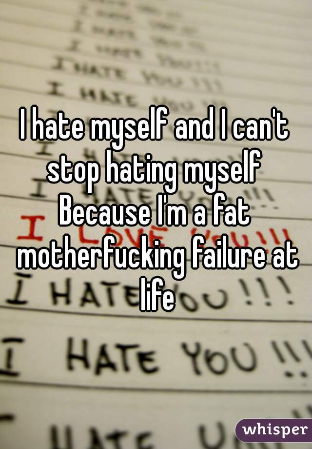 I hate myself and I can't stop hating myself 

Because I'm a fat motherfucking failure at life