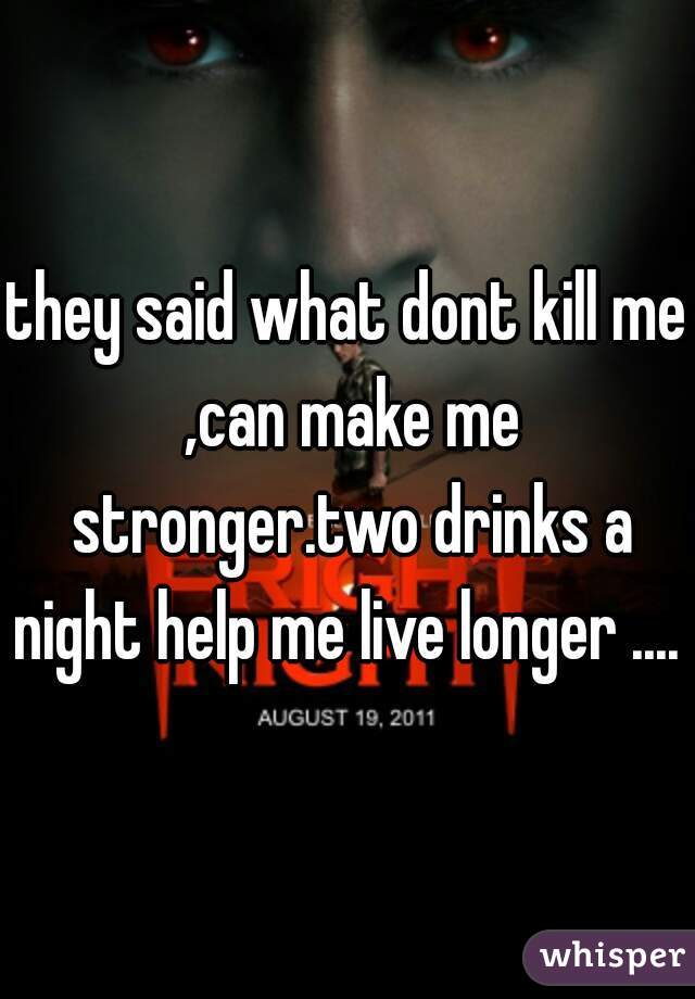 they said what dont kill me ,can make me stronger.two drinks a night help me live longer .... 