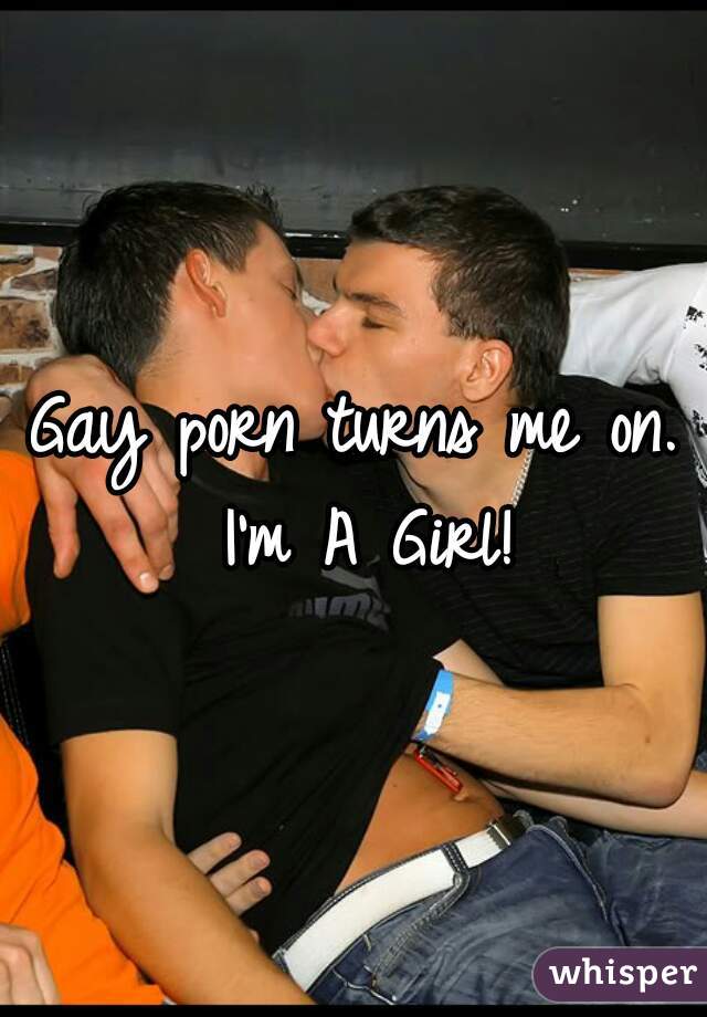 Gay porn turns me on. I'm A Girl!
