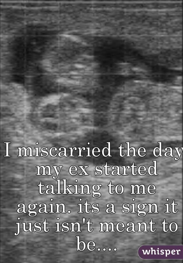 I miscarried the day my ex started talking to me again. its a sign it just isn't meant to be....