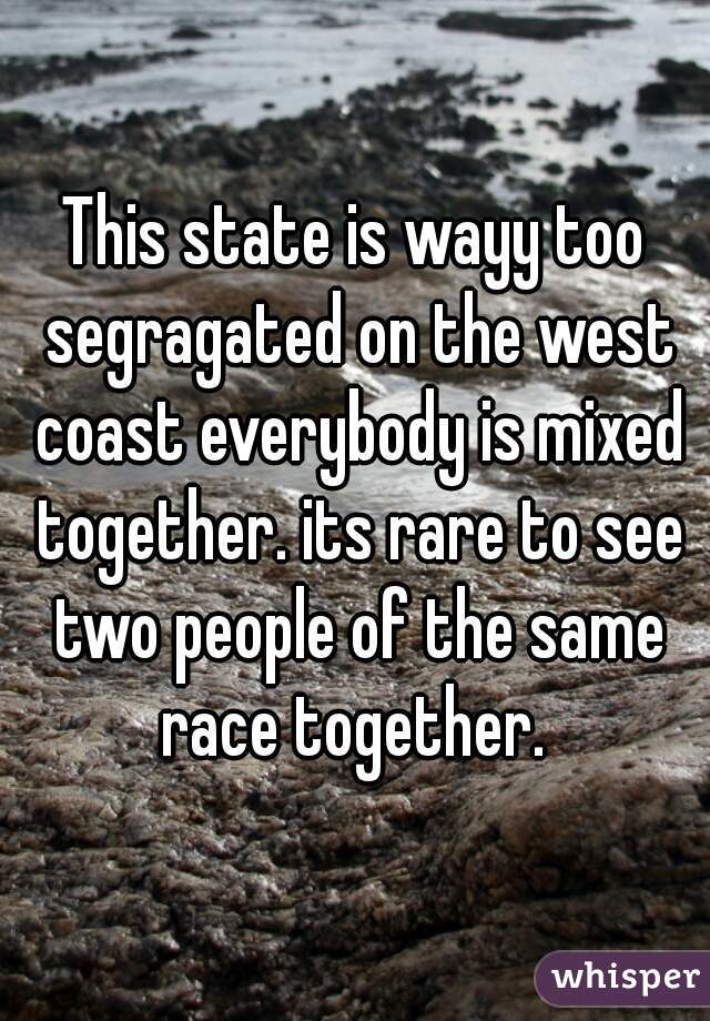 This state is wayy too segragated on the west coast everybody is mixed together. its rare to see two people of the same race together. 
