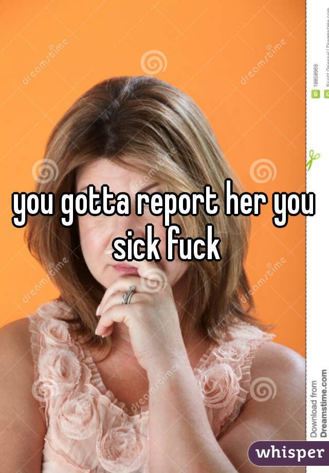 you gotta report her you sick fuck