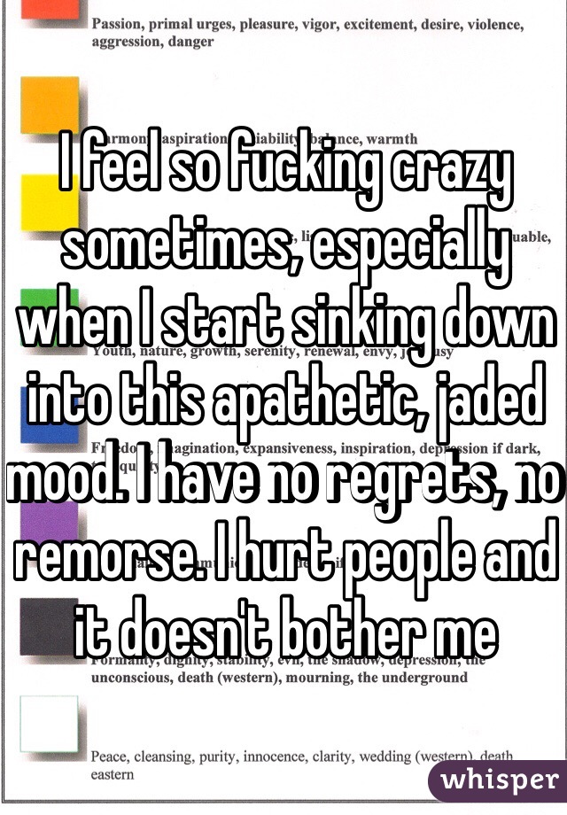 I feel so fucking crazy sometimes, especially when I start sinking down into this apathetic, jaded mood. I have no regrets, no remorse. I hurt people and it doesn't bother me