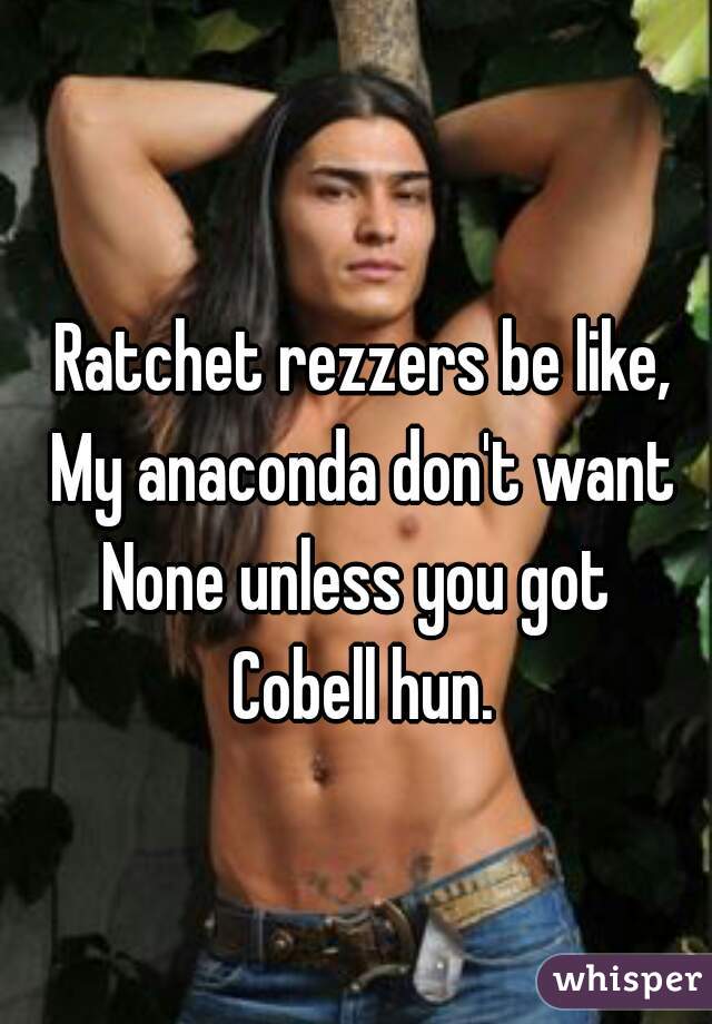 Ratchet rezzers be like,
My anaconda don't want
None unless you got 
Cobell hun.