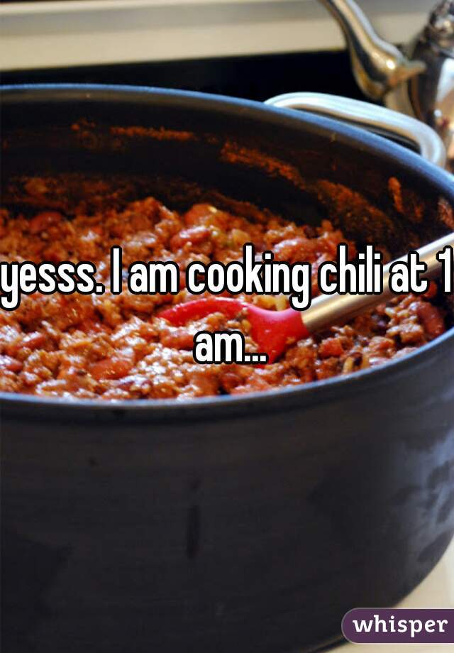 yesss. I am cooking chili at 1 am...