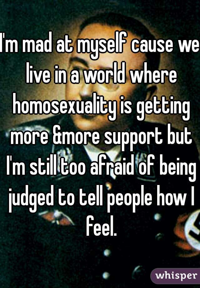 I'm mad at myself cause we live in a world where homosexuality is getting more &more support but I'm still too afraid of being judged to tell people how I feel.