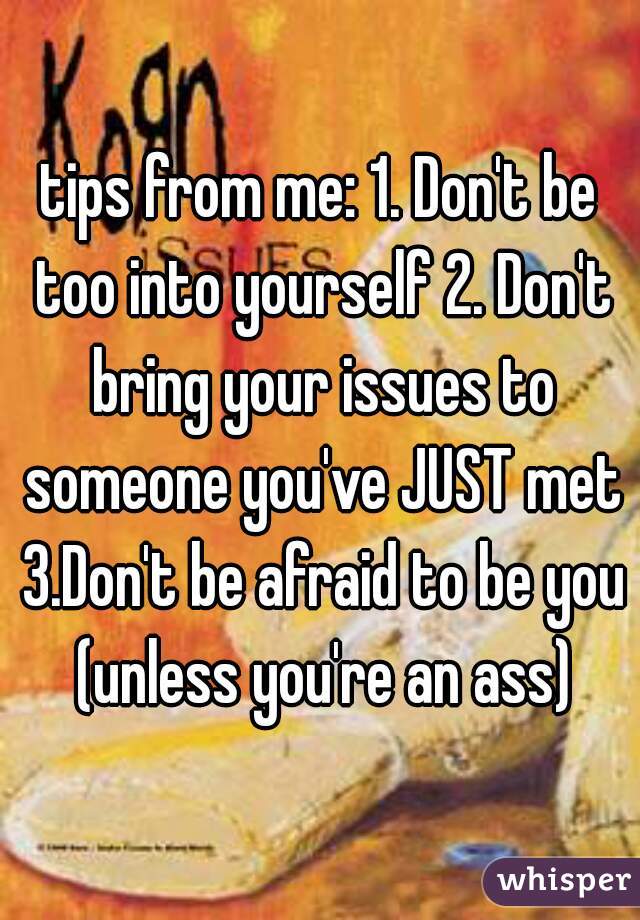 tips from me: 1. Don't be too into yourself 2. Don't bring your issues to someone you've JUST met 3.Don't be afraid to be you (unless you're an ass)