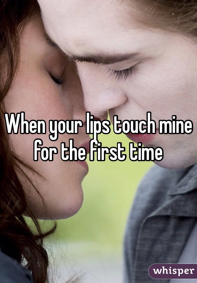 When your lips touch mine for the first time