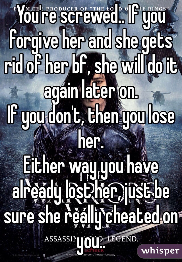 You're screwed.. If you forgive her and she gets rid of her bf, she will do it again later on.
If you don't, then you lose her.
Either way you have already lost her, just be sure she really cheated on you..