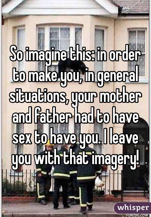 So imagine this: in order to make you, in general situations, your mother and father had to have sex to have you. I leave you with that imagery! 