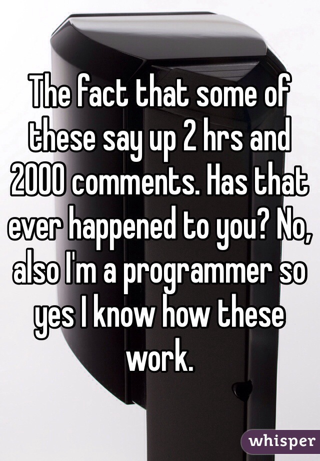 The fact that some of these say up 2 hrs and 2000 comments. Has that ever happened to you? No, also I'm a programmer so yes I know how these work. 