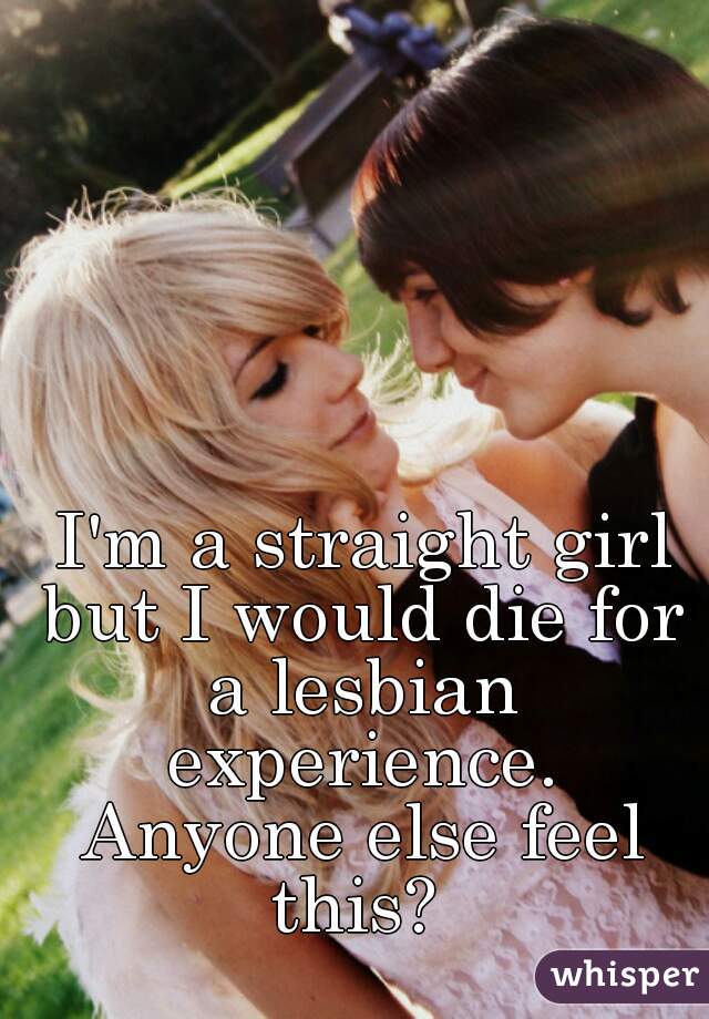 I'm a straight girl but I would die for 
a lesbian experience. 
Anyone else feel this?  