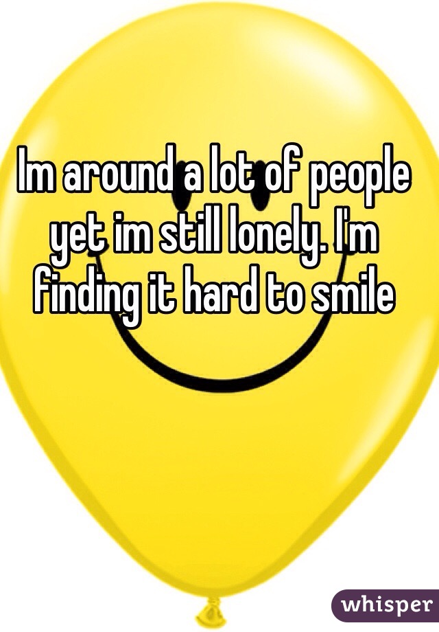 Im around a lot of people yet im still lonely. I'm finding it hard to smile 