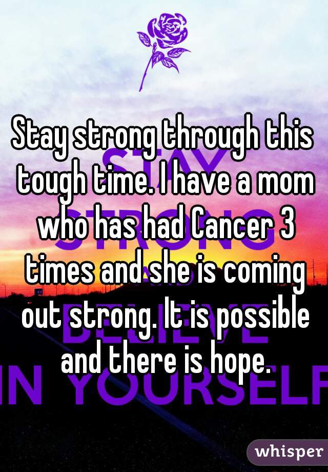 Stay strong through this tough time. I have a mom who has had Cancer 3 times and she is coming out strong. It is possible and there is hope.