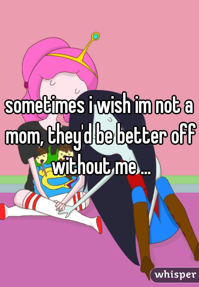 sometimes i wish im not a mom, they'd be better off without me ...