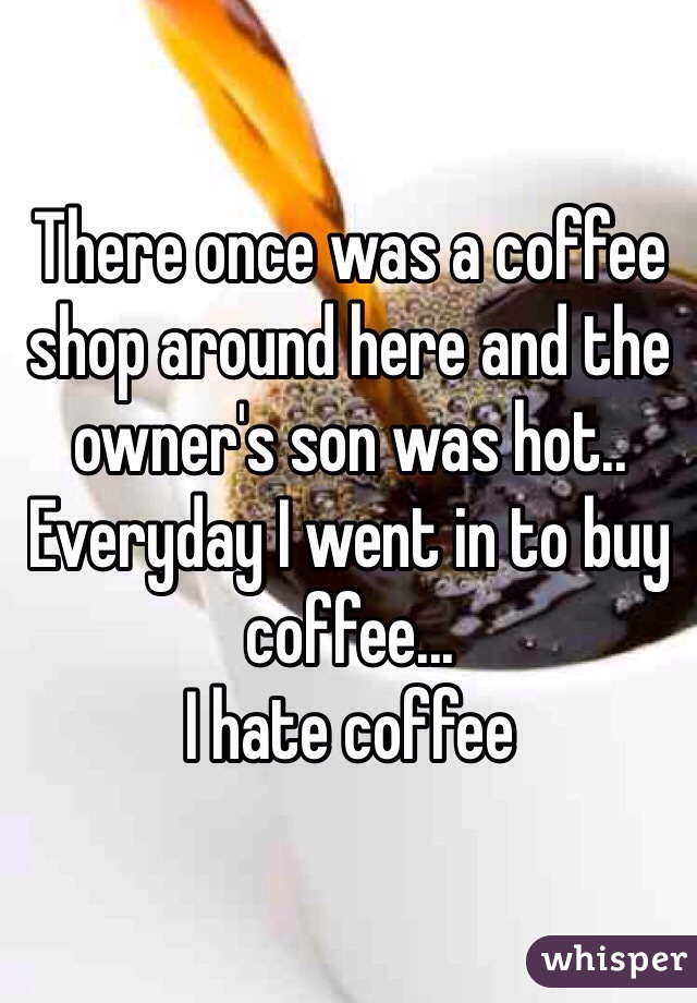 There once was a coffee shop around here and the owner's son was hot.. Everyday I went in to buy coffee...
I hate coffee 