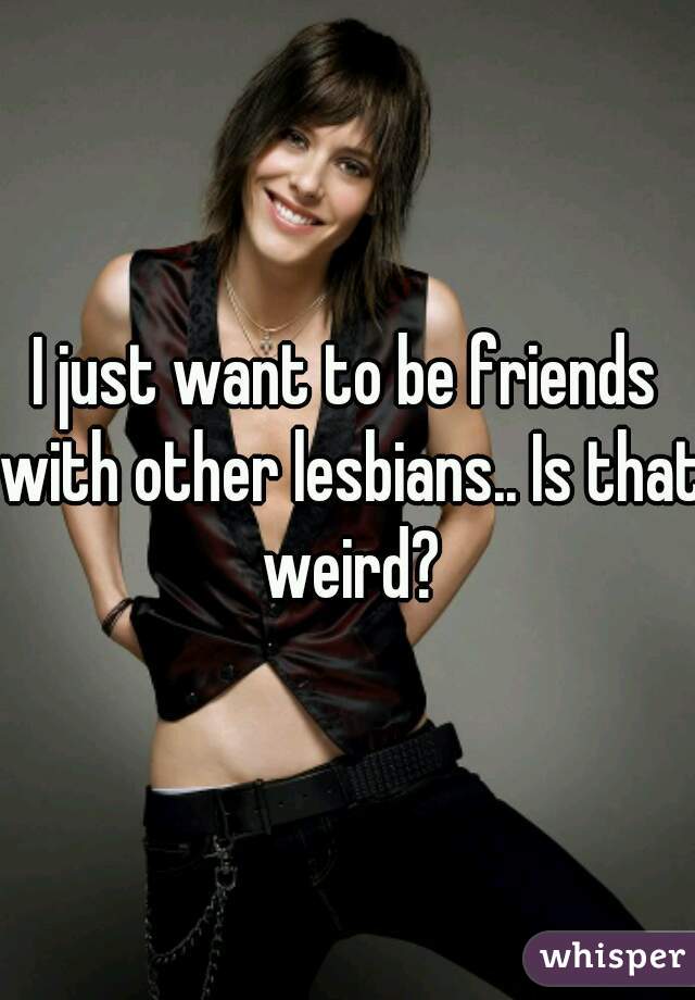 I just want to be friends with other lesbians.. Is that weird?