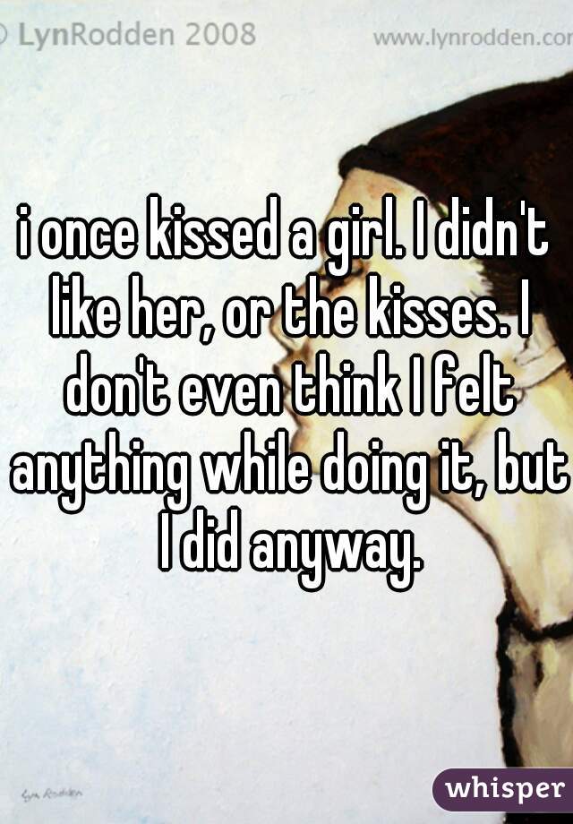 i once kissed a girl. I didn't like her, or the kisses. I don't even think I felt anything while doing it, but I did anyway.