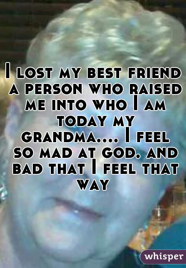 I lost my best friend a person who raised me into who I am today my grandma.... I feel so mad at god. and bad that I feel that way 