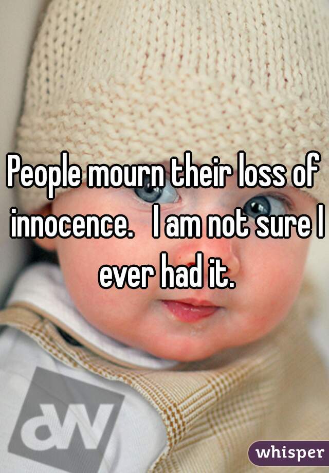 People mourn their loss of innocence.   I am not sure I ever had it.