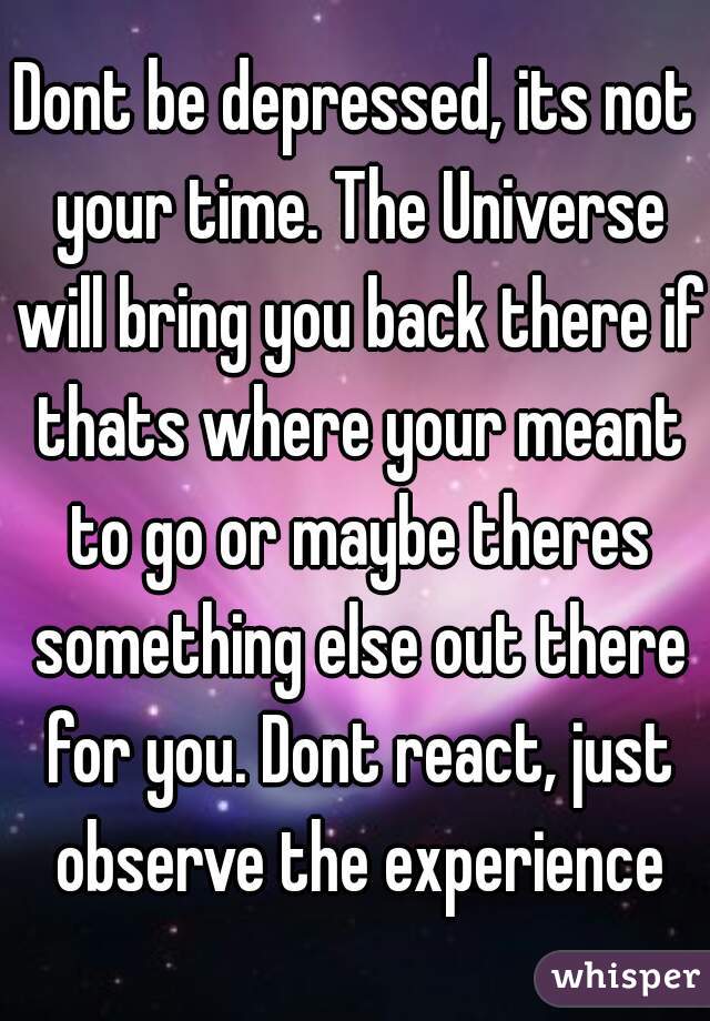 Dont be depressed, its not your time. The Universe will bring you back there if thats where your meant to go or maybe theres something else out there for you. Dont react, just observe the experience