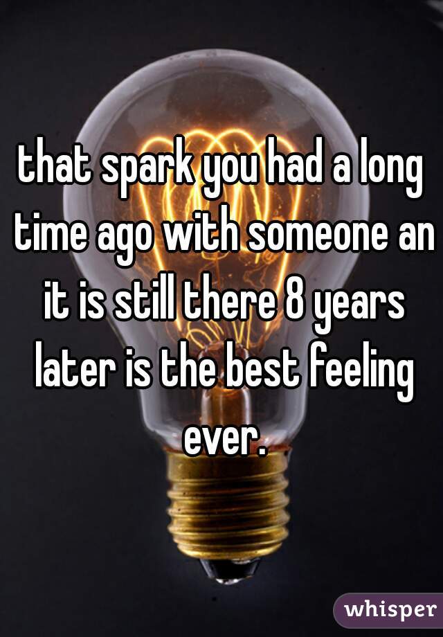that spark you had a long time ago with someone an it is still there 8 years later is the best feeling ever.
