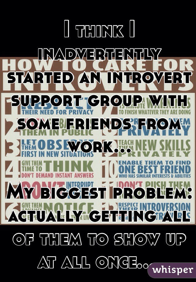 I think I inadvertently started an introvert support group with some friends from work... 

My biggest problem: actually getting all of them to show up at all once....