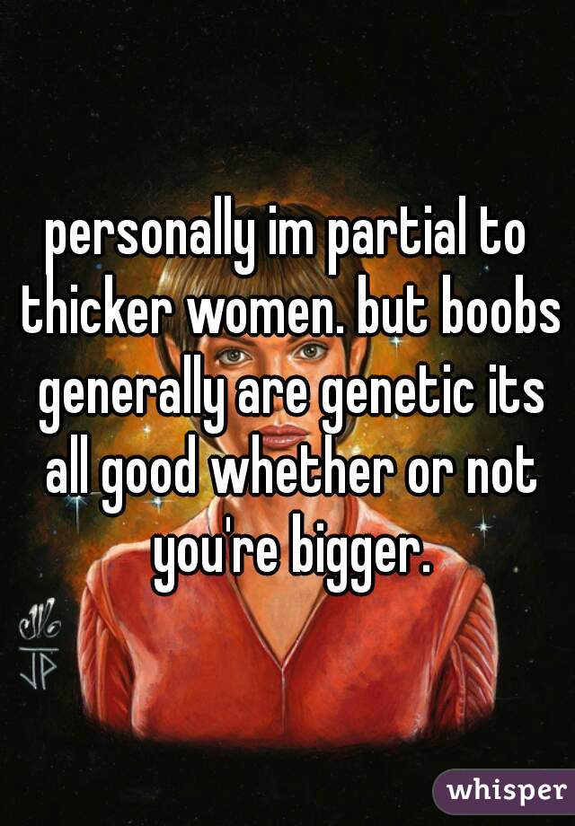personally im partial to thicker women. but boobs generally are genetic its all good whether or not you're bigger.