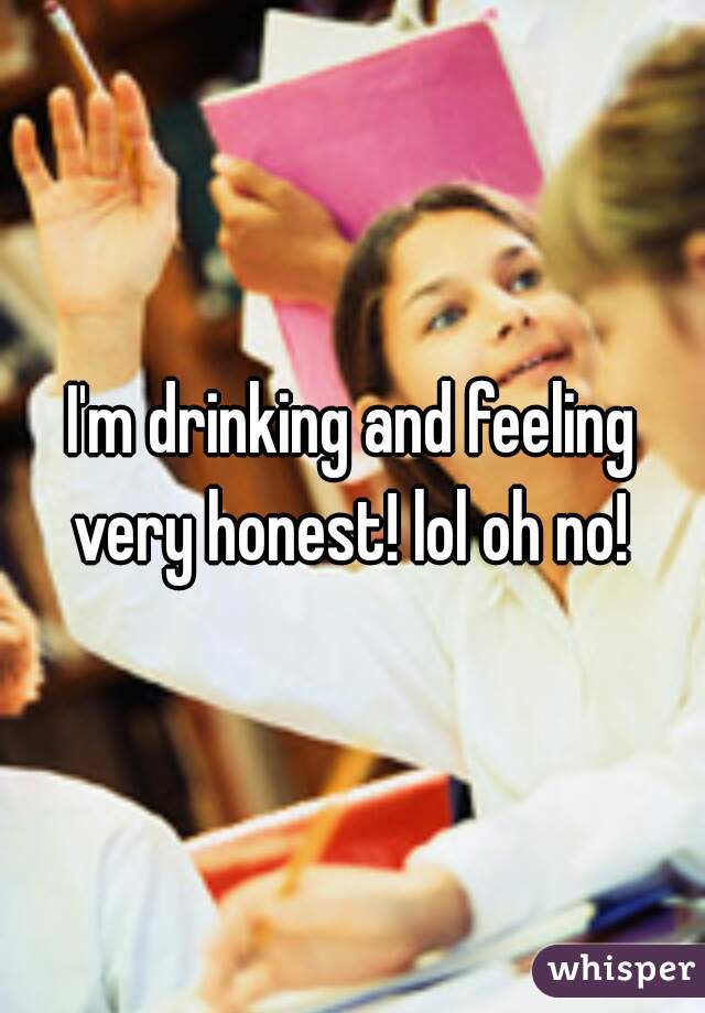 I'm drinking and feeling very honest! lol oh no! 