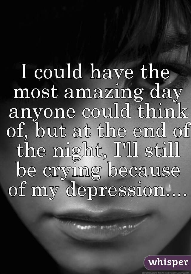 I could have the most amazing day anyone could think of, but at the end of the night, I'll still be crying because of my depression....
