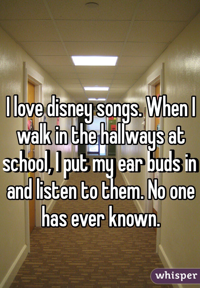 I love disney songs. When I walk in the hallways at school, I put my ear buds in and listen to them. No one has ever known.