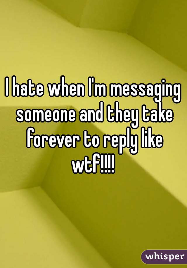 I hate when I'm messaging someone and they take forever to reply like wtf!!!! 