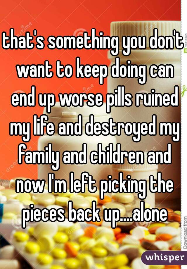 that's something you don't want to keep doing can end up worse pills ruined my life and destroyed my family and children and now I'm left picking the pieces back up....alone