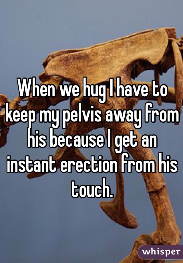 When we hug I have to keep my pelvis away from his because I get an instant erection from his touch. 