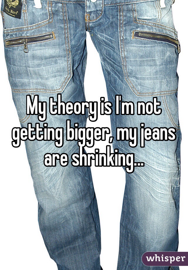 My theory is I'm not getting bigger, my jeans are shrinking...