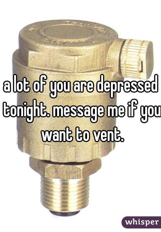 a lot of you are depressed tonight. message me if you want to vent.