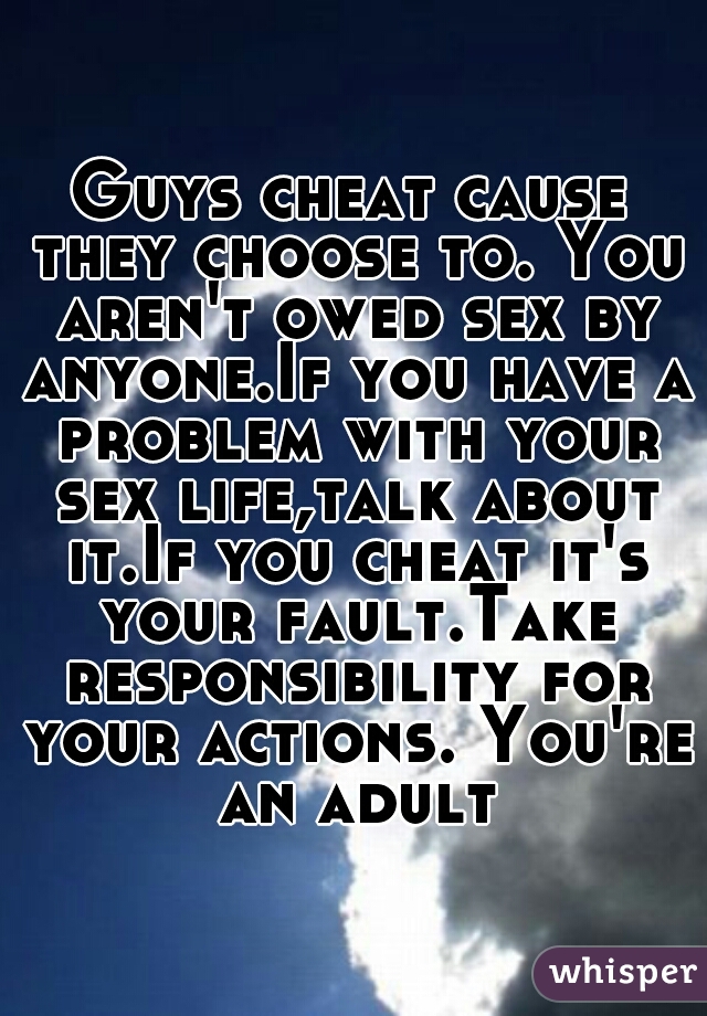 Guys cheat cause they choose to. You aren't owed sex by anyone.If you have a problem with your sex life,talk about it.If you cheat it's your fault.Take responsibility for your actions. You're an adult