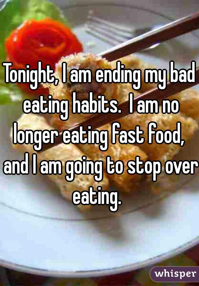 Tonight, I am ending my bad eating habits.  I am no longer eating fast food,  and I am going to stop over eating.  