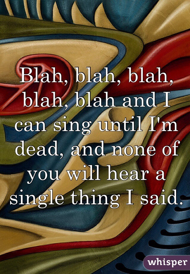 Blah, blah, blah, blah, blah and I can sing until I'm dead, and none of you will hear a single thing I said. 