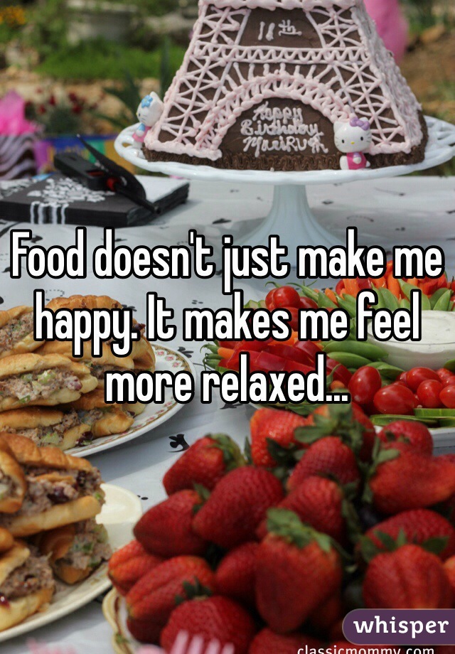 Food doesn't just make me happy. It makes me feel more relaxed...