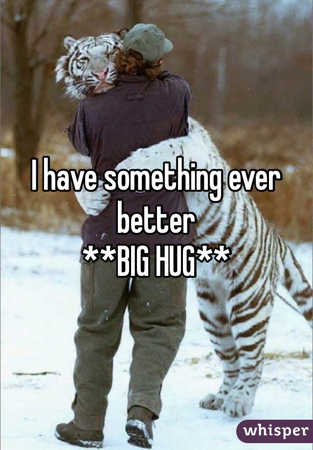 I have something ever better 
**BIG HUG**