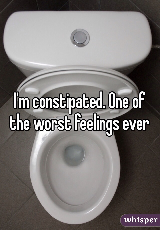 I'm constipated. One of the worst feelings ever