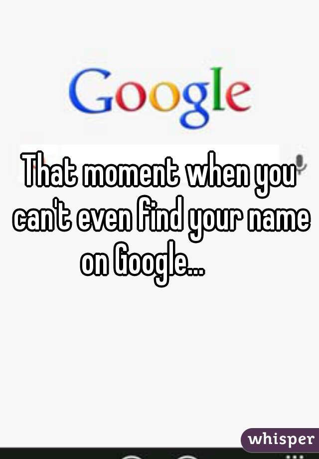That moment when you can't even find your name on Google...      