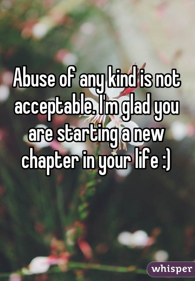 Abuse of any kind is not acceptable. I'm glad you are starting a new chapter in your life :)